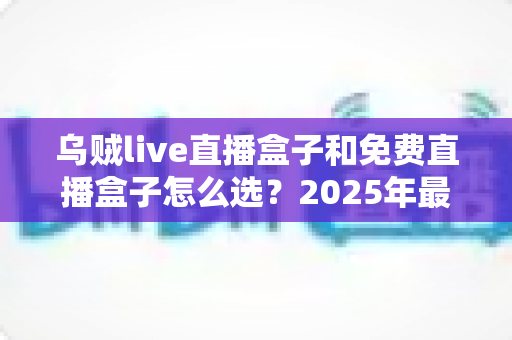 乌贼live直播盒子和免费直播盒子怎么选?2025年最全选购攻略与避坑指南 乌贼live直播盒子和免费直播盒子怎么选?2025年最全选购攻略与避坑指南
