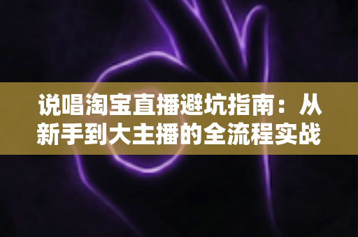 说唱淘宝直播避坑指南：从新手到大主播的全流程实战秘籍