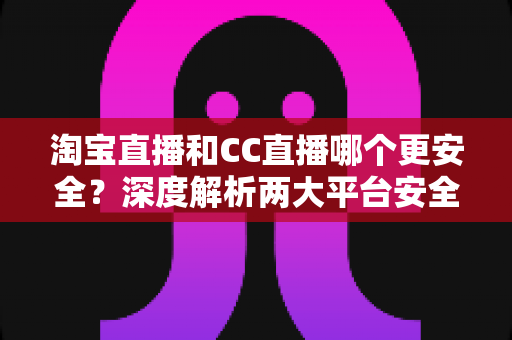 淘宝直播和CC直播哪个更安全?深度解析两大平台安全差异与避坑指南 淘宝直播和CC直播哪个更安全?深度解析两大平台安全差异与避坑指南