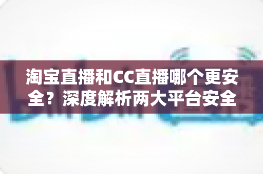 淘宝直播和CC直播哪个更安全?深度解析两大平台安全差异与避坑指南 淘宝直播和CC直播哪个更安全?深度解析两大平台安全差异与避坑指南