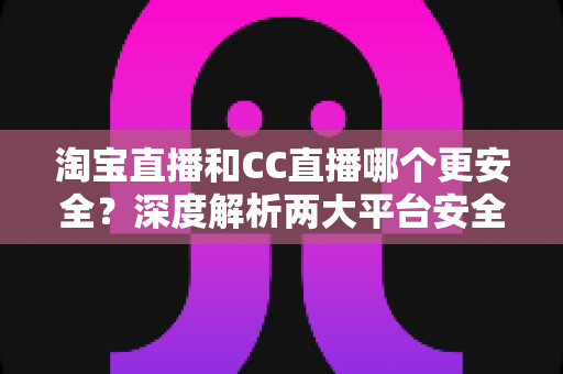 淘宝直播和CC直播哪个更安全？深度解析两大平台安全差异与避坑指南