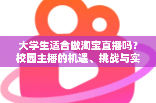 大学生适合做淘宝直播吗？校园主播的机遇、挑战与实操避坑指南全解析