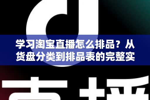 学习淘宝直播怎么排品？从货盘分类到排品表的完整实操指南