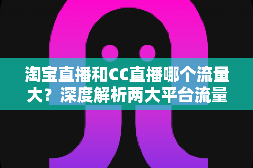 淘宝直播和CC直播哪个流量大?深度解析两大平台流量差异与运营选择指南 淘宝直播和CC直播哪个流量大?深度解析两大平台流量差异与运营选择指南