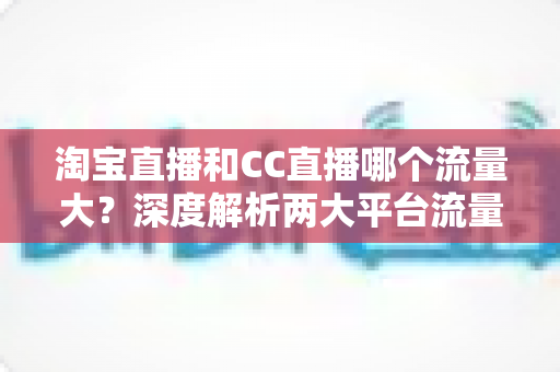 淘宝直播和CC直播哪个流量大?深度解析两大平台流量差异与运营选择指南 淘宝直播和CC直播哪个流量大?深度解析两大平台流量差异与运营选择指南