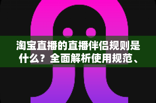 淘宝直播的直播伴侣规则是什么？全面解析使用规范、开通条件与常见违规避坑指南