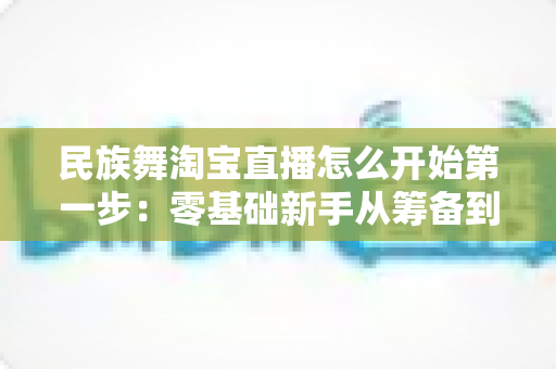 民族舞淘宝直播怎么开始第一步:零基础新手从筹备到开播的完整实战指南 民族舞淘宝直播怎么开始第一步:零基础新手从筹备到开播的完整实战指南