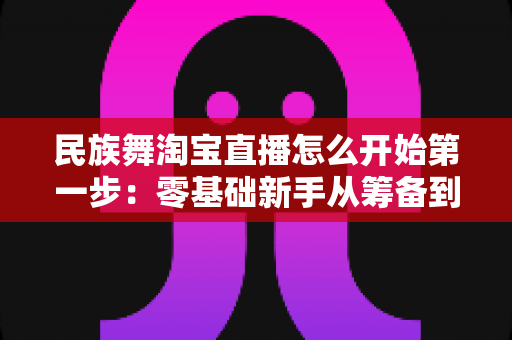民族舞淘宝直播怎么开始第一步：零基础新手从筹备到开播的完整实战指南