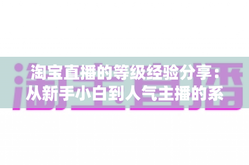 淘宝直播的等级经验分享:从新手小白到人气主播的系统升级指南 淘宝直播的等级经验分享:从新手小白到人气主播的系统升级指南
