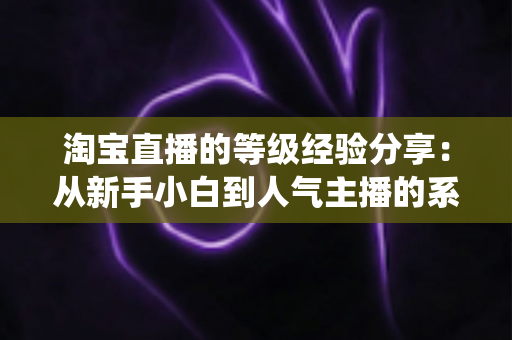 淘宝直播的等级经验分享:从新手小白到人气主播的系统升级指南 淘宝直播的等级经验分享:从新手小白到人气主播的系统升级指南