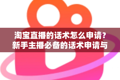 淘宝直播的话术怎么申请?新手主播必备的话术申请与审核全流程指南 淘宝直播的话术怎么申请?新手主播必备的话术申请与审核全流程指南