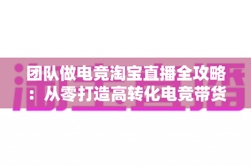 团队做电竞淘宝直播全攻略:从零打造高转化电竞带货直播间 团队做电竞淘宝直播全攻略:从零打造高转化电竞带货直播间