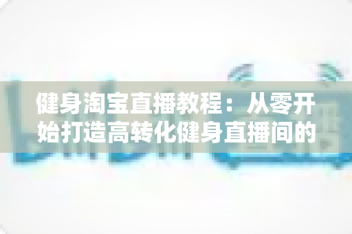 健身淘宝直播教程:从零开始打造高转化健身直播间的完整实战指南 健身淘宝直播教程:从零开始打造高转化健身直播间的完整实战指南