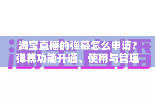 淘宝直播的弹幕怎么申请?弹幕功能开通、使用与管理一站式全攻略 淘宝直播的弹幕怎么申请?弹幕功能开通、使用与管理一站式全攻略
