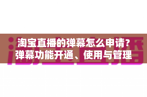 淘宝直播的弹幕怎么申请?弹幕功能开通、使用与管理一站式全攻略 淘宝直播的弹幕怎么申请?弹幕功能开通、使用与管理一站式全攻略
