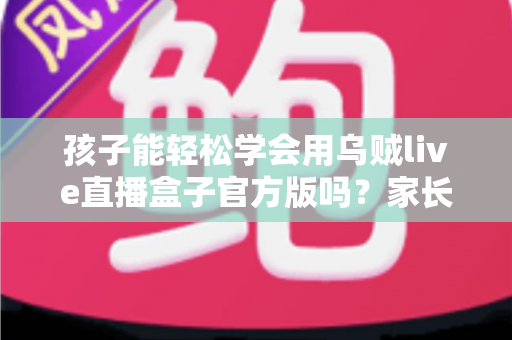 孩子能轻松学会用乌贼live直播盒子官方版吗？家长必读的上手难度分析与安全使用指南