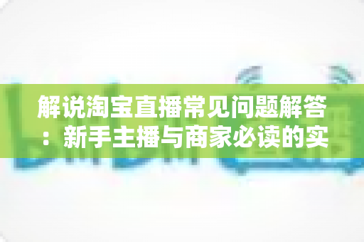 解说淘宝直播常见问题解答:新手主播与商家必读的实战运营指南 解说淘宝直播常见问题解答:新手主播与商家必读的实战运营指南