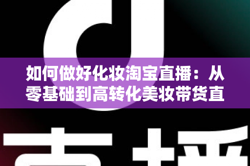 如何做好化妆淘宝直播:从零基础到高转化美妆带货直播间的完整实战指南 如何做好化妆淘宝直播:从零基础到高转化美妆带货直播间的完整实战指南