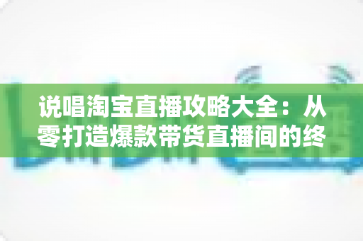 说唱淘宝直播攻略大全：从零打造爆款带货直播间的终极实战指南