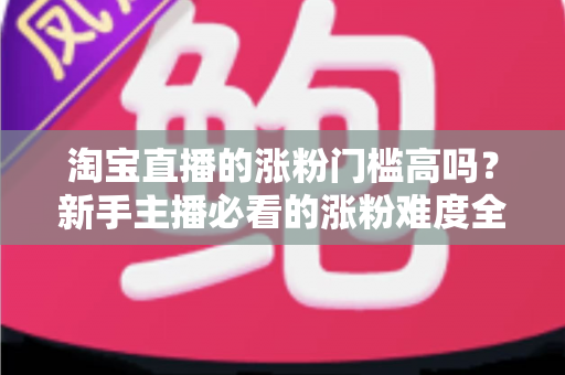 淘宝直播的涨粉门槛高吗?新手主播必看的涨粉难度全解析与实战攻略 淘宝直播的涨粉门槛高吗?新手主播必看的涨粉难度全解析与实战攻略