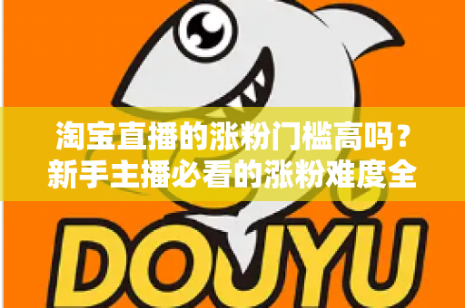 淘宝直播的涨粉门槛高吗?新手主播必看的涨粉难度全解析与实战攻略 淘宝直播的涨粉门槛高吗?新手主播必看的涨粉难度全解析与实战攻略