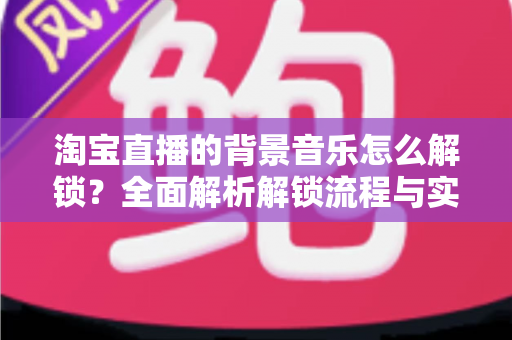淘宝直播的背景音乐怎么解锁?全面解析解锁流程与实用技巧 淘宝直播的背景音乐怎么解锁?全面解析解锁流程与实用技巧