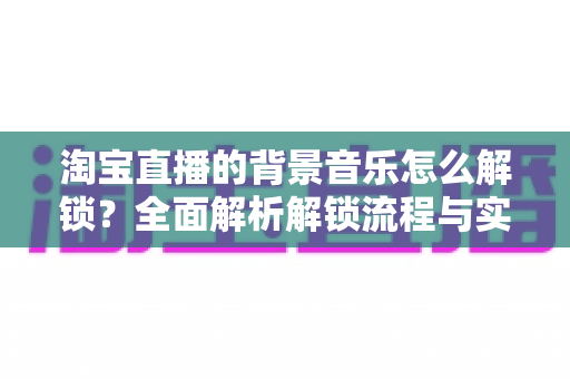 淘宝直播的背景音乐怎么解锁?全面解析解锁流程与实用技巧 淘宝直播的背景音乐怎么解锁?全面解析解锁流程与实用技巧
