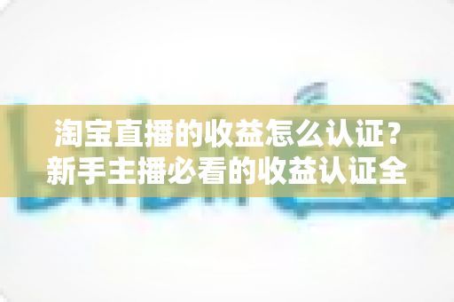 淘宝直播的收益怎么认证?新手主播必看的收益认证全流程指南 淘宝直播的收益怎么认证?新手主播必看的收益认证全流程指南