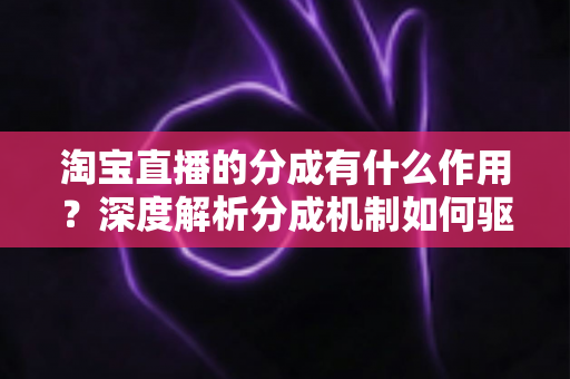 淘宝直播的分成有什么作用？深度解析分成机制如何驱动主播、商家与平台共赢