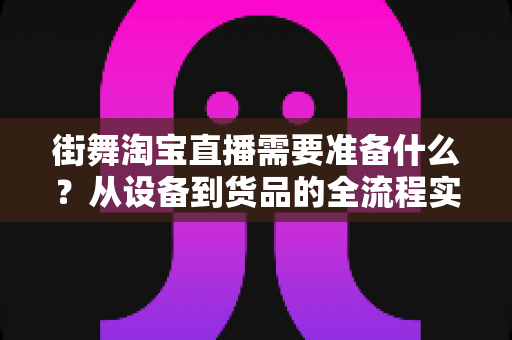 街舞淘宝直播需要准备什么？从设备到货品的全流程实战准备指南