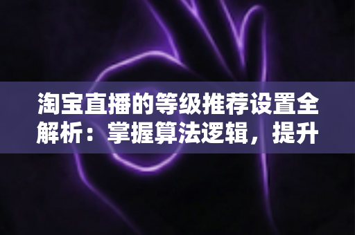 淘宝直播的等级推荐设置全解析:掌握算法逻辑,提升直播间流量与曝光的实战指南 淘宝直播的等级推荐设置全解析:掌握算法逻辑,提升直播间流量与曝光的实战指南