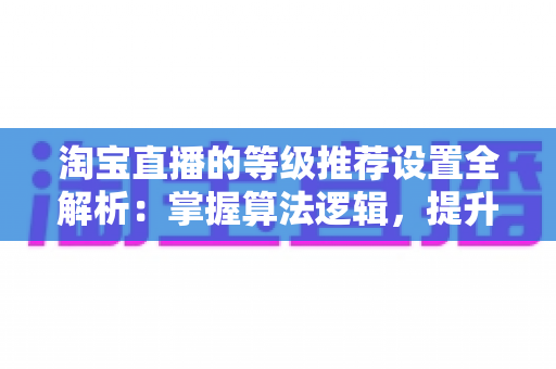 淘宝直播的等级推荐设置全解析:掌握算法逻辑,提升直播间流量与曝光的实战指南 淘宝直播的等级推荐设置全解析:掌握算法逻辑,提升直播间流量与曝光的实战指南