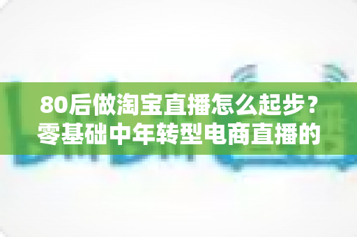 80后做淘宝直播怎么起步?零基础中年转型电商直播的实战指南与避坑经验全解析 80后做淘宝直播怎么起步?零基础中年转型电商直播的实战指南与避坑经验全解析