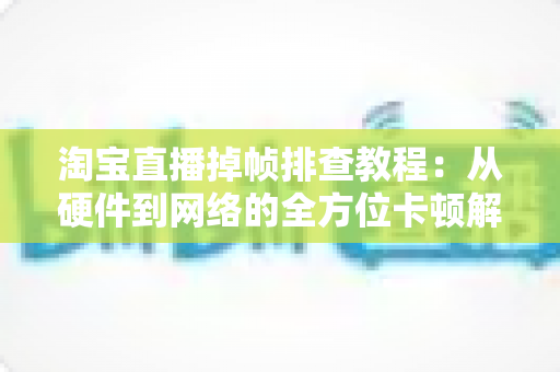 淘宝直播掉帧排查教程：从硬件到网络的全方位卡顿解决方案大揭秘