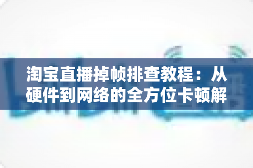 淘宝直播掉帧排查教程：从硬件到网络的全方位卡顿解决方案大揭秘