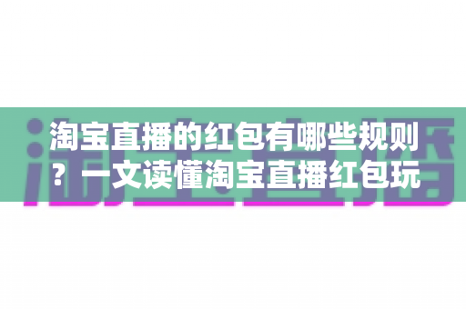 淘宝直播的红包有哪些规则？一文读懂淘宝直播红包玩法与领取细则