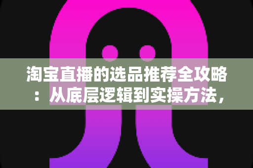 淘宝直播的选品推荐全攻略：从底层逻辑到实操方法，助你打造高转化直播间