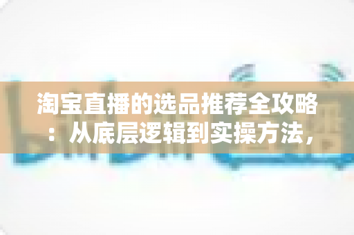 淘宝直播的选品推荐全攻略：从底层逻辑到实操方法，助你打造高转化直播间