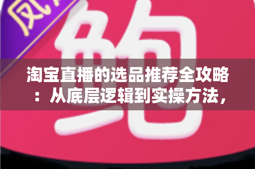 淘宝直播的选品推荐全攻略：从底层逻辑到实操方法，助你打造高转化直播间
