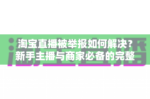 淘宝直播被举报如何解决?新手主播与商家必备的完整应对指南 淘宝直播被举报如何解决?新手主播与商家必备的完整应对指南