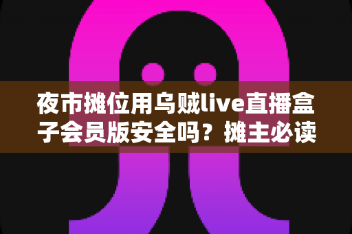 夜市摊位用乌贼live直播盒子会员版安全吗？摊主必读的安全使用与避坑全攻略