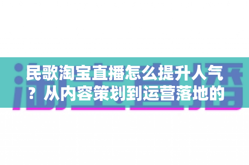 民歌淘宝直播怎么提升人气？从内容策划到运营落地的全方位实战指南
