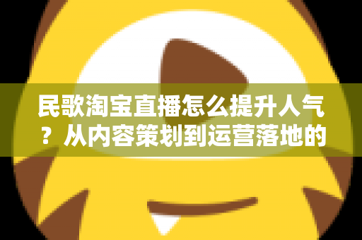 民歌淘宝直播怎么提升人气？从内容策划到运营落地的全方位实战指南