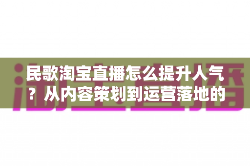 民歌淘宝直播怎么提升人气？从内容策划到运营落地的全方位实战指南