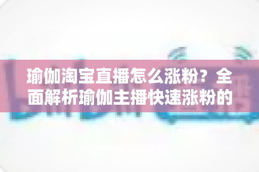 瑜伽淘宝直播怎么涨粉？全面解析瑜伽主播快速涨粉的实用技巧与运营策略