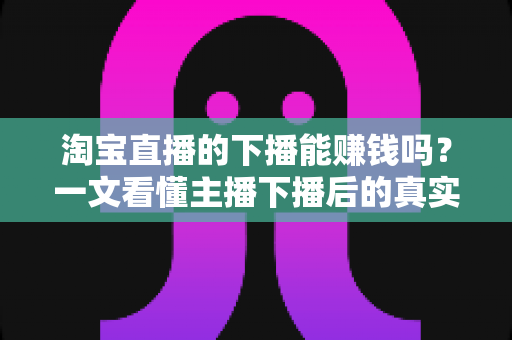 淘宝直播的下播能赚钱吗？一文看懂主播下播后的真实收益与变现之道