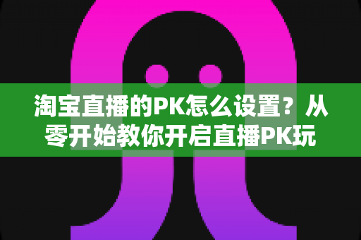 淘宝直播的PK怎么设置？从零开始教你开启直播PK玩法，快速提升直播间人气与转化