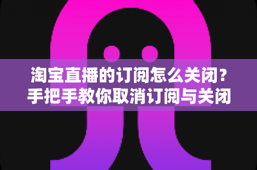 淘宝直播的订阅怎么关闭？手把手教你取消订阅与关闭直播提醒的完整指南