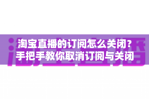 淘宝直播的订阅怎么关闭？手把手教你取消订阅与关闭直播提醒的完整指南