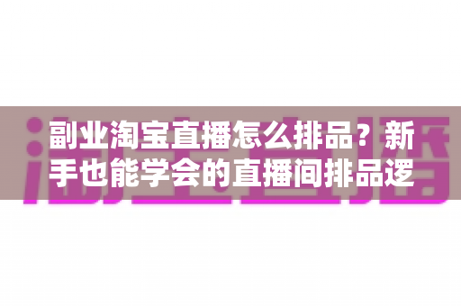 副业淘宝直播怎么排品?新手也能学会的直播间排品逻辑与实战全攻略 副业淘宝直播怎么排品?新手也能学会的直播间排品逻辑与实战全攻略